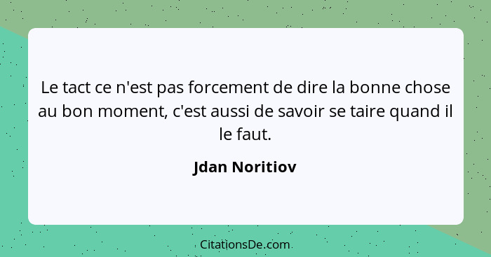 Le tact ce n'est pas forcement de dire la bonne chose au bon moment, c'est aussi de savoir se taire quand il le faut.... - Jdan Noritiov