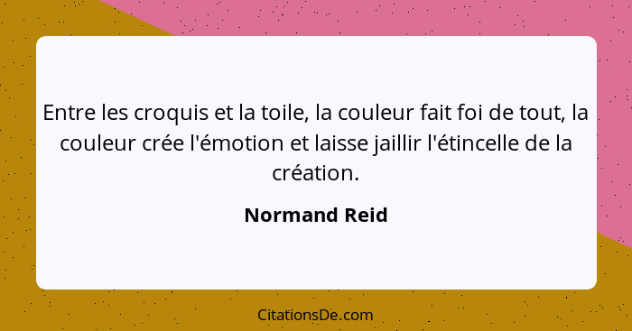 Entre les croquis et la toile, la couleur fait foi de tout, la couleur crée l'émotion et laisse jaillir l'étincelle de la création.... - Normand Reid