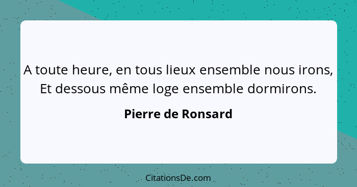 A toute heure, en tous lieux ensemble nous irons, Et dessous même loge ensemble dormirons.... - Pierre de Ronsard