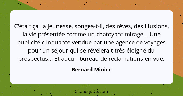 C'était ça, la jeunesse, songea-t-il, des rêves, des illusions, la vie présentée comme un chatoyant mirage... Une publicité clinquant... - Bernard Minier