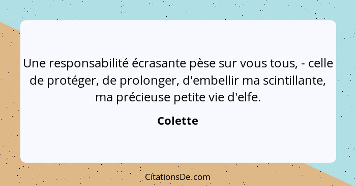 Une responsabilité écrasante pèse sur vous tous, - celle de protéger, de prolonger, d'embellir ma scintillante, ma précieuse petite vie d'el... - Colette