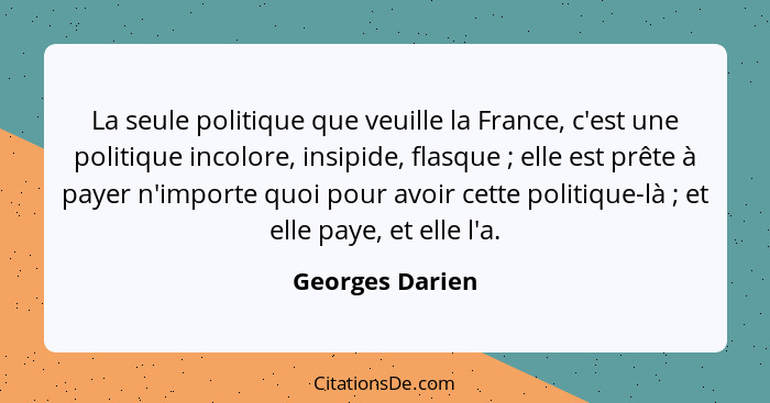 La seule politique que veuille la France, c'est une politique incolore, insipide, flasque ; elle est prête à payer n'importe quo... - Georges Darien