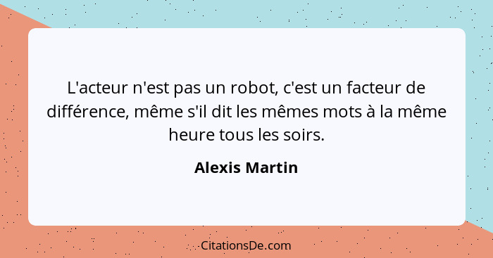 L'acteur n'est pas un robot, c'est un facteur de différence, même s'il dit les mêmes mots à la même heure tous les soirs.... - Alexis Martin