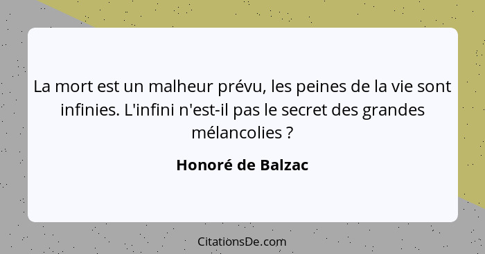 La mort est un malheur prévu, les peines de la vie sont infinies. L'infini n'est-il pas le secret des grandes mélancolies ?... - Honoré de Balzac