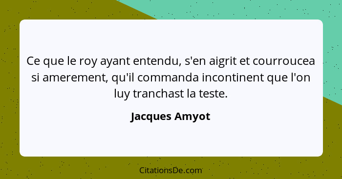 Ce que le roy ayant entendu, s'en aigrit et courroucea si amerement, qu'il commanda incontinent que l'on luy tranchast la teste.... - Jacques Amyot