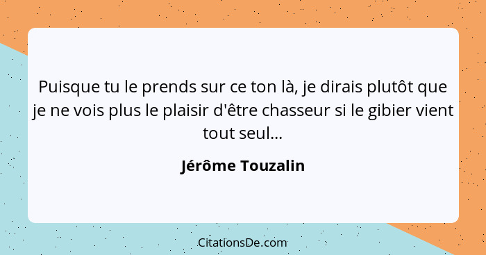 Puisque tu le prends sur ce ton là, je dirais plutôt que je ne vois plus le plaisir d'être chasseur si le gibier vient tout seul...... - Jérôme Touzalin