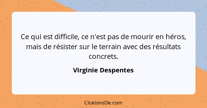 Ce qui est difficile, ce n'est pas de mourir en héros, mais de résister sur le terrain avec des résultats concrets.... - Virginie Despentes