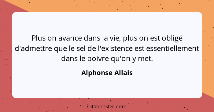 Plus on avance dans la vie, plus on est obligé d'admettre que le sel de l'existence est essentiellement dans le poivre qu'on y met.... - Alphonse Allais