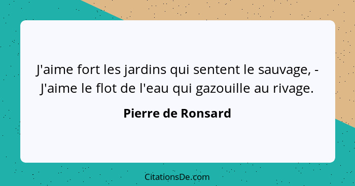 J'aime fort les jardins qui sentent le sauvage, - J'aime le flot de l'eau qui gazouille au rivage.... - Pierre de Ronsard