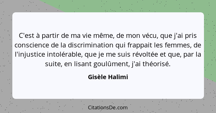 C'est à partir de ma vie même, de mon vécu, que j'ai pris conscience de la discrimination qui frappait les femmes, de l'injustice into... - Gisèle Halimi