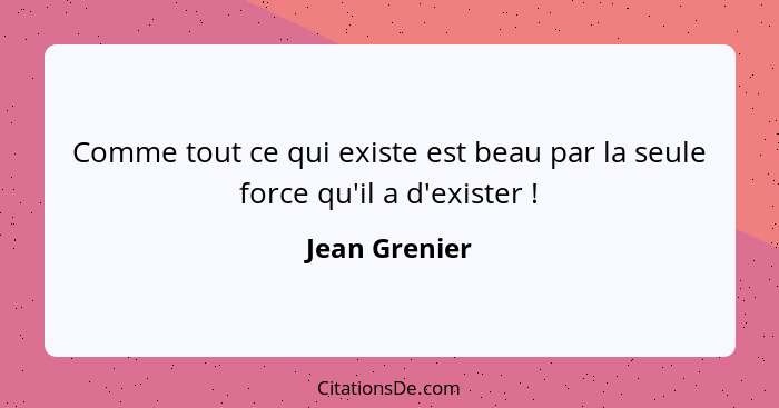 Comme tout ce qui existe est beau par la seule force qu'il a d'exister !... - Jean Grenier