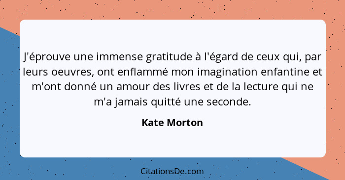J'éprouve une immense gratitude à l'égard de ceux qui, par leurs oeuvres, ont enflammé mon imagination enfantine et m'ont donné un amour... - Kate Morton