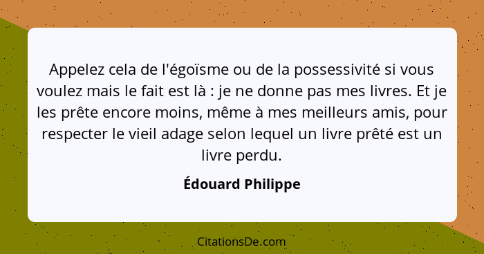 Appelez cela de l'égoïsme ou de la possessivité si vous voulez mais le fait est là : je ne donne pas mes livres. Et je les prê... - Édouard Philippe