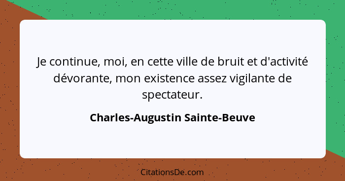 Je continue, moi, en cette ville de bruit et d'activité dévorante, mon existence assez vigilante de spectateur.... - Charles-Augustin Sainte-Beuve