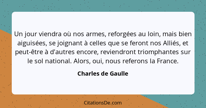 Un jour viendra où nos armes, reforgées au loin, mais bien aiguisées, se joignant à celles que se feront nos Alliés, et peut-être... - Charles de Gaulle