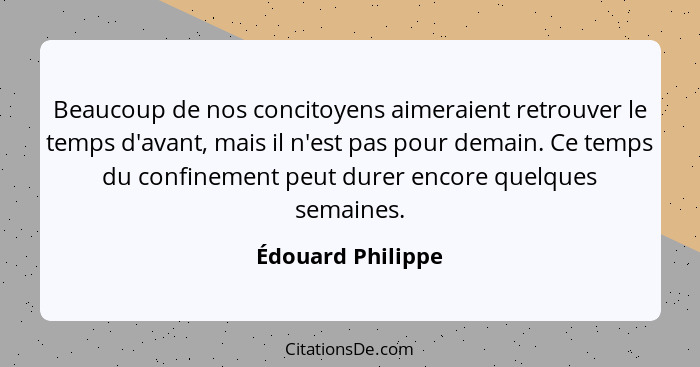 Beaucoup de nos concitoyens aimeraient retrouver le temps d'avant, mais il n'est pas pour demain. Ce temps du confinement peut dure... - Édouard Philippe