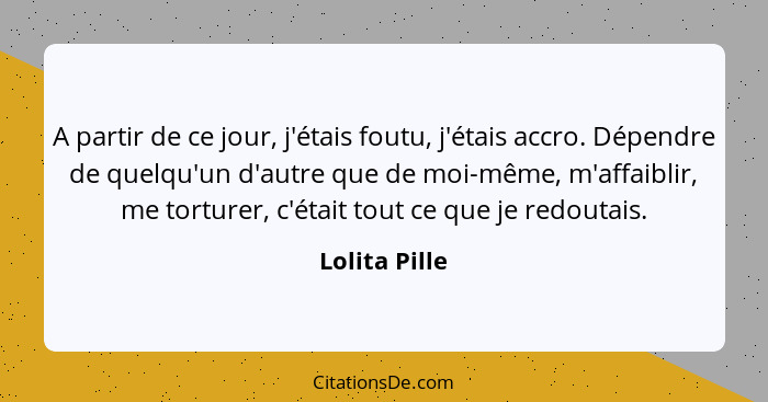 A partir de ce jour, j'étais foutu, j'étais accro. Dépendre de quelqu'un d'autre que de moi-même, m'affaiblir, me torturer, c'était tou... - Lolita Pille