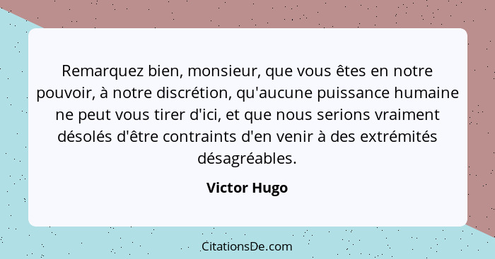 Remarquez bien, monsieur, que vous êtes en notre pouvoir, à notre discrétion, qu'aucune puissance humaine ne peut vous tirer d'ici, et q... - Victor Hugo