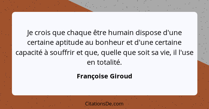 Je crois que chaque être humain dispose d'une certaine aptitude au bonheur et d'une certaine capacité à souffrir et que, quelle que... - Françoise Giroud