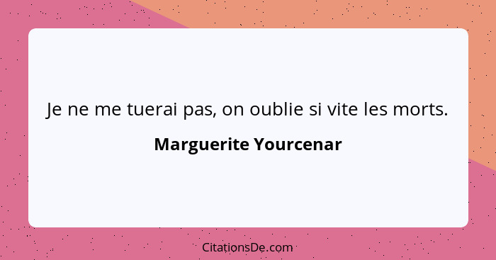 Je ne me tuerai pas, on oublie si vite les morts.... - Marguerite Yourcenar