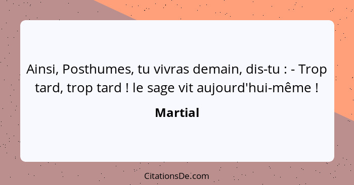 Ainsi, Posthumes, tu vivras demain, dis-tu : - Trop tard, trop tard ! le sage vit aujourd'hui-même !... - Martial