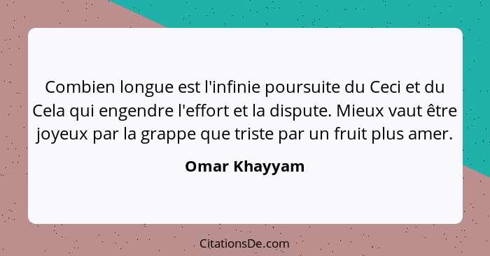 Combien longue est l'infinie poursuite du Ceci et du Cela qui engendre l'effort et la dispute. Mieux vaut être joyeux par la grappe que... - Omar Khayyam