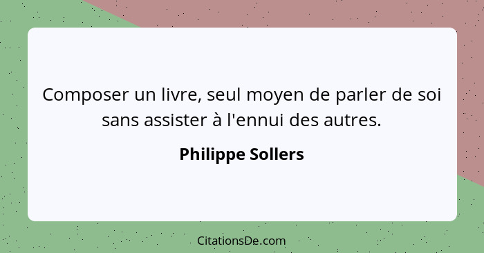 Composer un livre, seul moyen de parler de soi sans assister à l'ennui des autres.... - Philippe Sollers
