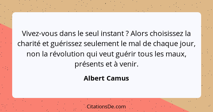 Vivez-vous dans le seul instant ? Alors choisissez la charité et guérissez seulement le mal de chaque jour, non la révolution qui... - Albert Camus