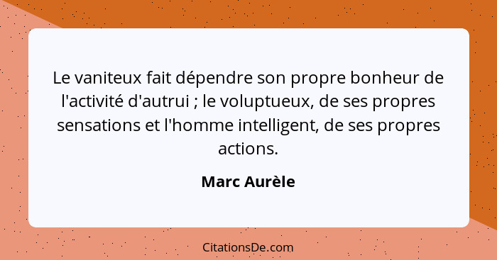 Le vaniteux fait dépendre son propre bonheur de l'activité d'autrui ; le voluptueux, de ses propres sensations et l'homme intellige... - Marc Aurèle