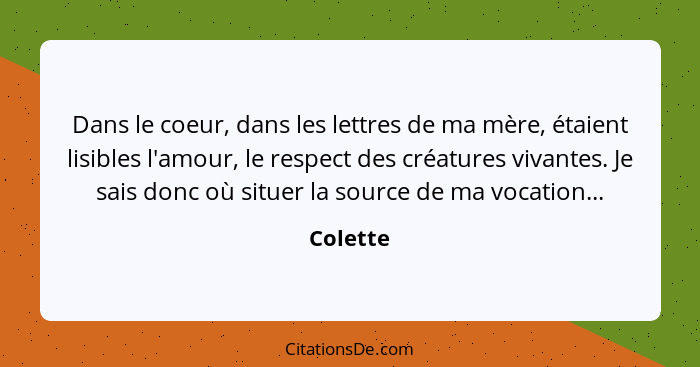 Dans le coeur, dans les lettres de ma mère, étaient lisibles l'amour, le respect des créatures vivantes. Je sais donc où situer la source de... - Colette