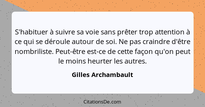 S'habituer à suivre sa voie sans prêter trop attention à ce qui se déroule autour de soi. Ne pas craindre d'être nombriliste. Peu... - Gilles Archambault