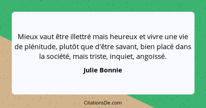 Mieux vaut être illettré mais heureux et vivre une vie de plénitude, plutôt que d'être savant, bien placé dans la société, mais triste,... - Julie Bonnie