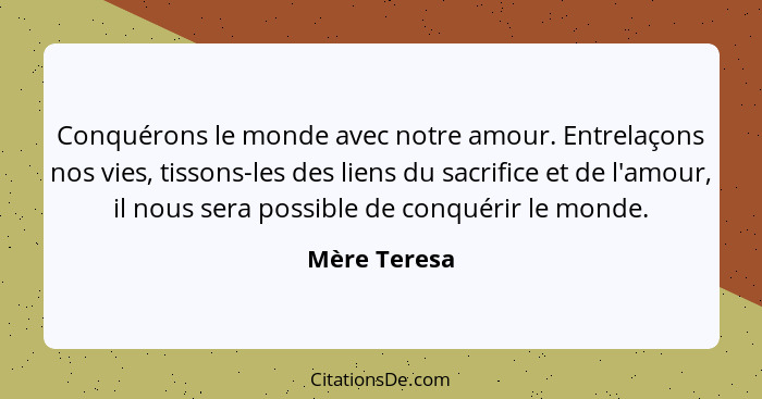 Conquérons le monde avec notre amour. Entrelaçons nos vies, tissons-les des liens du sacrifice et de l'amour, il nous sera possible de c... - Mère Teresa