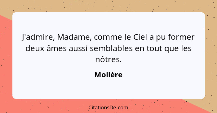 J'admire, Madame, comme le Ciel a pu former deux âmes aussi semblables en tout que les nôtres.... - Molière