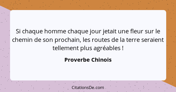 Si chaque homme chaque jour jetait une fleur sur le chemin de son prochain, les routes de la terre seraient tellement plus agréable... - Proverbe Chinois