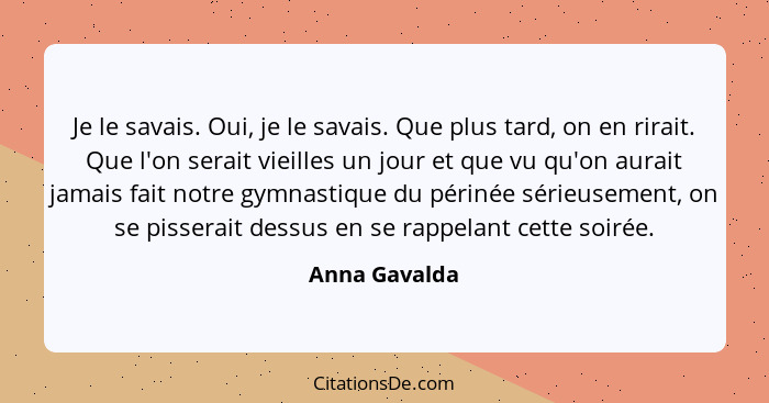 Je le savais. Oui, je le savais. Que plus tard, on en rirait. Que l'on serait vieilles un jour et que vu qu'on aurait jamais fait notre... - Anna Gavalda