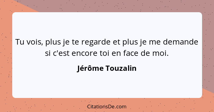 Tu vois, plus je te regarde et plus je me demande si c'est encore toi en face de moi.... - Jérôme Touzalin