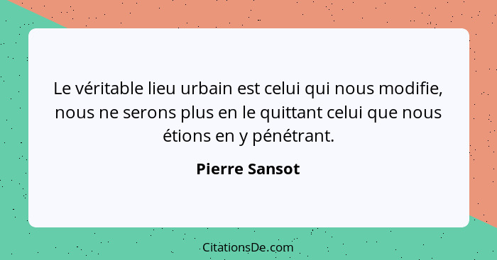 Le véritable lieu urbain est celui qui nous modifie, nous ne serons plus en le quittant celui que nous étions en y pénétrant.... - Pierre Sansot