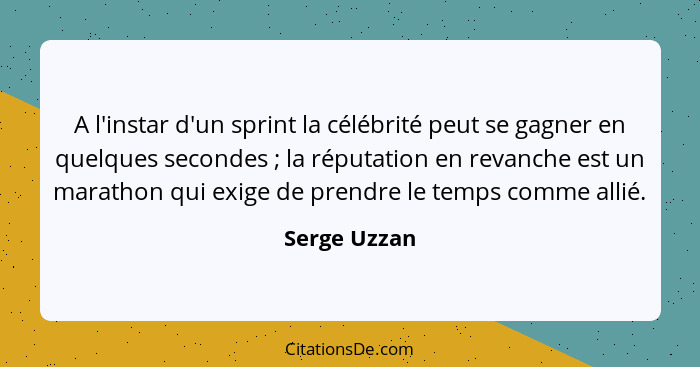 A l'instar d'un sprint la célébrité peut se gagner en quelques secondes ; la réputation en revanche est un marathon qui exige de pr... - Serge Uzzan