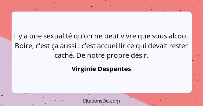 Il y a une sexualité qu'on ne peut vivre que sous alcool. Boire, c'est ça aussi : c'est accueillir ce qui devait rester cach... - Virginie Despentes