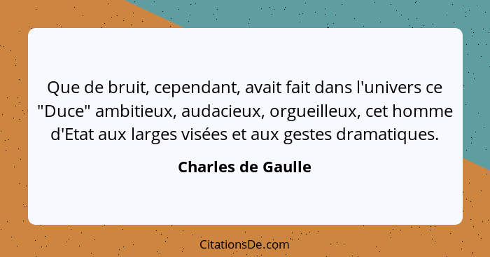 Que de bruit, cependant, avait fait dans l'univers ce "Duce" ambitieux, audacieux, orgueilleux, cet homme d'Etat aux larges visées... - Charles de Gaulle