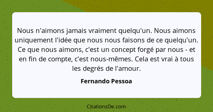 Nous n'aimons jamais vraiment quelqu'un. Nous aimons uniquement l'idée que nous nous faisons de ce quelqu'un. Ce que nous aimons, c'... - Fernando Pessoa