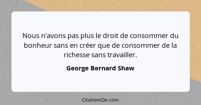 Nous n'avons pas plus le droit de consommer du bonheur sans en créer que de consommer de la richesse sans travailler.... - George Bernard Shaw