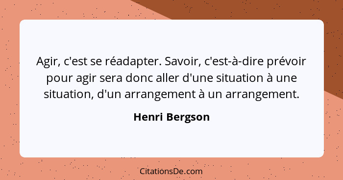 Agir, c'est se réadapter. Savoir, c'est-à-dire prévoir pour agir sera donc aller d'une situation à une situation, d'un arrangement à u... - Henri Bergson