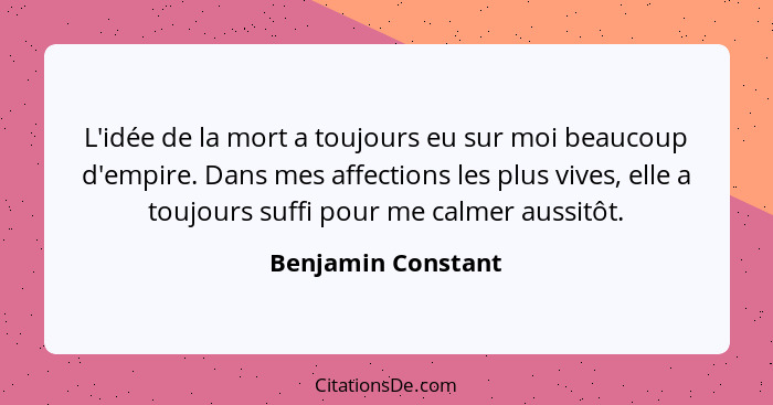 L'idée de la mort a toujours eu sur moi beaucoup d'empire. Dans mes affections les plus vives, elle a toujours suffi pour me calme... - Benjamin Constant