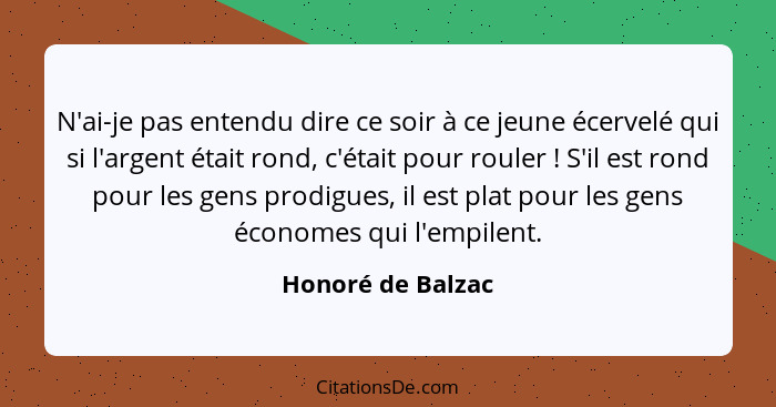 N'ai-je pas entendu dire ce soir à ce jeune écervelé qui si l'argent était rond, c'était pour rouler ! S'il est rond pour les... - Honoré de Balzac