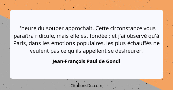 L'heure du souper approchait. Cette circonstance vous paraîtra ridicule, mais elle est fondée ; et j'ai observé qu'... - Jean-François Paul de Gondi