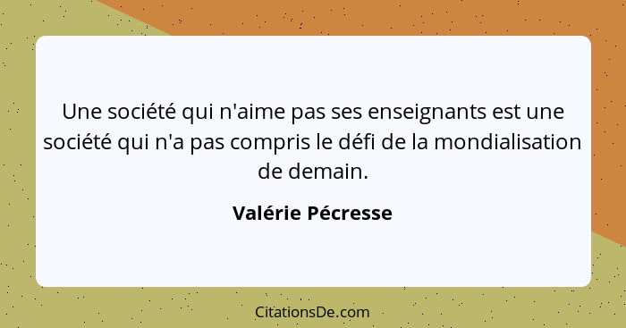 Une société qui n'aime pas ses enseignants est une société qui n'a pas compris le défi de la mondialisation de demain.... - Valérie Pécresse