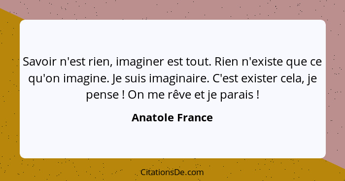 Savoir n'est rien, imaginer est tout. Rien n'existe que ce qu'on imagine. Je suis imaginaire. C'est exister cela, je pense ! On... - Anatole France