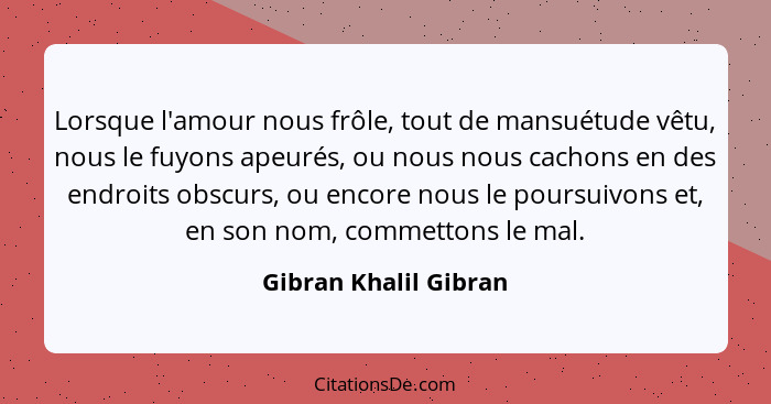 Lorsque l'amour nous frôle, tout de mansuétude vêtu, nous le fuyons apeurés, ou nous nous cachons en des endroits obscurs, ou e... - Gibran Khalil Gibran